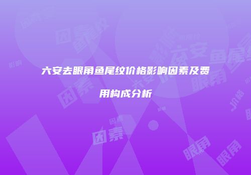 六安去眼角鱼尾纹价格影响因素及费用构成分析