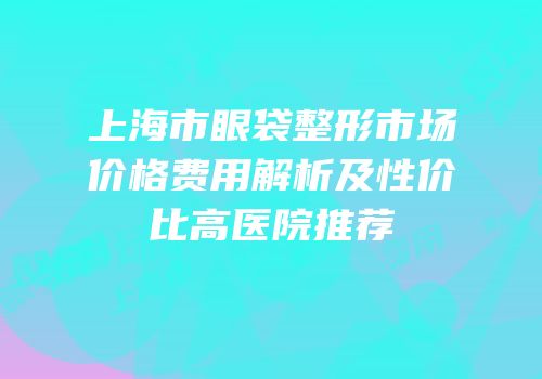 上海市眼袋整形市场价格费用解析及性价比高医院推荐
