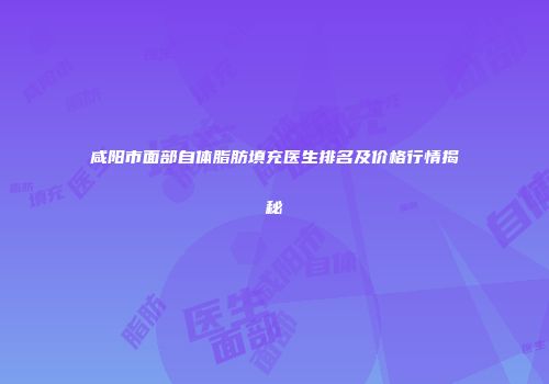 咸阳市面部自体脂肪填充医生排名及价格行情揭秘