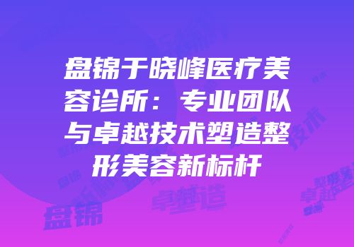 盘锦于晓峰医疗美容诊所：专业团队与卓越技术塑造整形美容新标杆