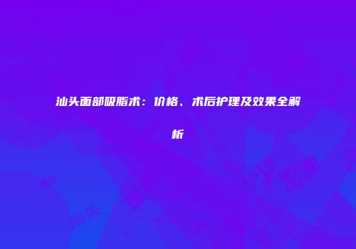 汕头面部吸脂术：价格、术后护理及效果全解析
