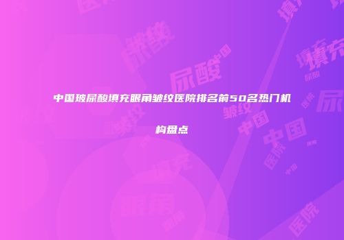 中国玻尿酸填充眼角皱纹医院排名前50名热门机构盘点
