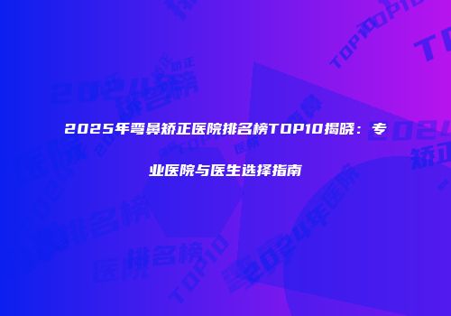 2025年弯鼻矫正医院排名榜TOP10揭晓：专业医院与医生选择指南