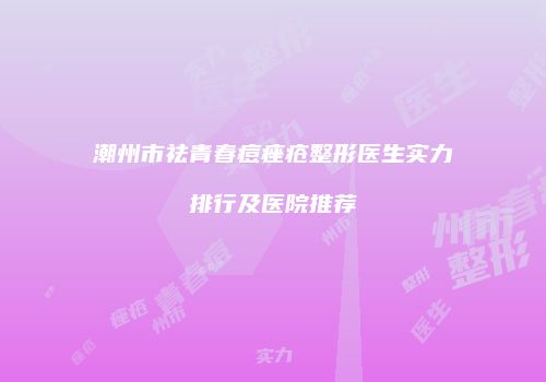 潮州市祛青春痘痤疮整形医生实力排行及医院推荐