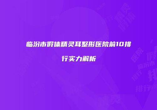 临汾市假体精灵耳整形医院前10排行实力解析