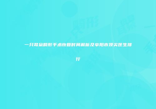 一只耳朵畸形手术恢复时间解析及阜阳市顶尖医生排行