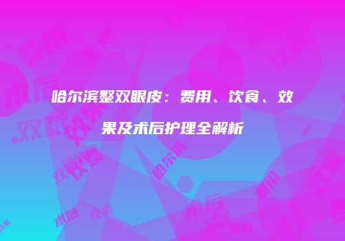 哈尔滨整双眼皮：费用、饮食、效果及术后护理全解析