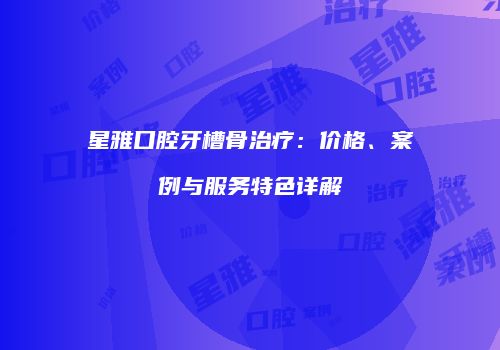 星雅口腔牙槽骨治疗：价格、案例与服务特色详解