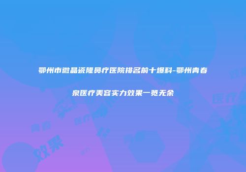 鄂州市微晶瓷隆鼻疗医院排名前十爆料-鄂州青春泉医疗美容实力效果一览无余