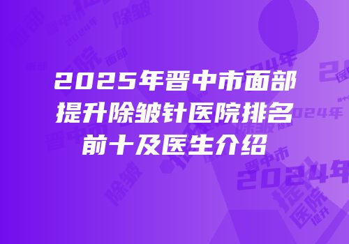 2025年晋中市面部提升除皱针医院排名前十及医生介绍