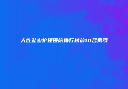 大连私密护理医院排行榜前10名揭晓
