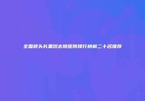 全国额头长黑斑去除医院排行榜前二十名推荐