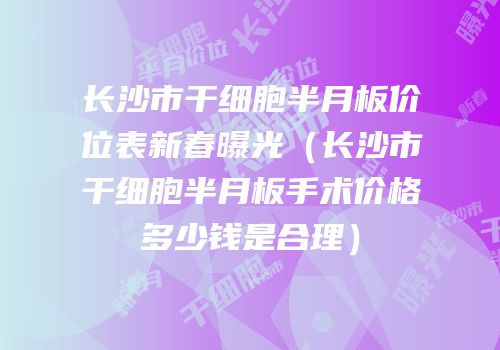 长沙市干细胞半月板价位表新春曝光（长沙市干细胞半月板手术价格多少钱是合理）