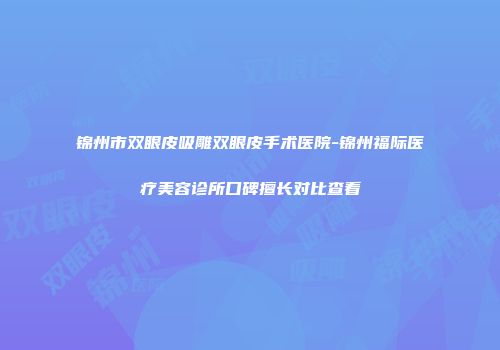 锦州市双眼皮吸雕双眼皮手术医院-锦州福际医疗美容诊所口碑擅长对比查看