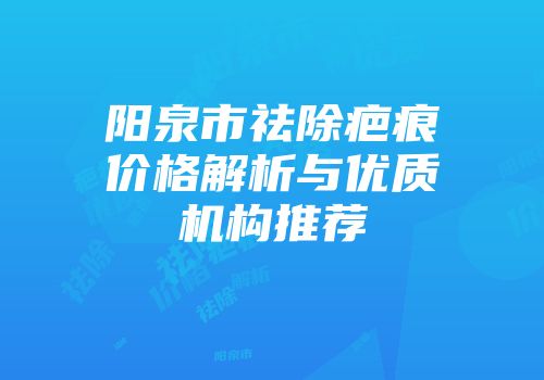 阳泉市祛除疤痕价格解析与优质机构推荐