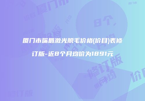 厦门市嘴唇激光脱毛价格(价目)表修订版-近8个月均价为1891元