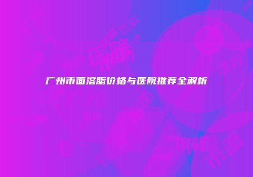 广州市面溶脂价格与医院推荐全解析