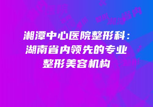湘潭中心医院整形科：湖南省内领先的专业整形美容机构