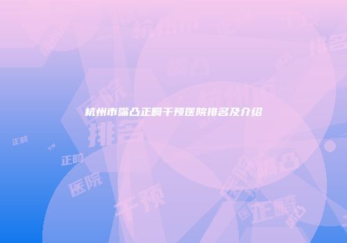 杭州市嘴凸正畸干预医院排名及介绍