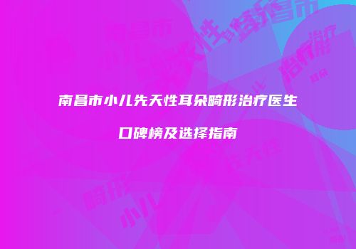 南昌市小儿先天性耳朵畸形治疗医生口碑榜及选择指南