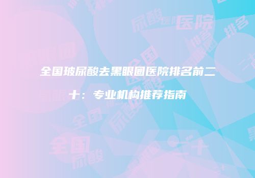 全国玻尿酸去黑眼圈医院排名前二十：专业机构推荐指南