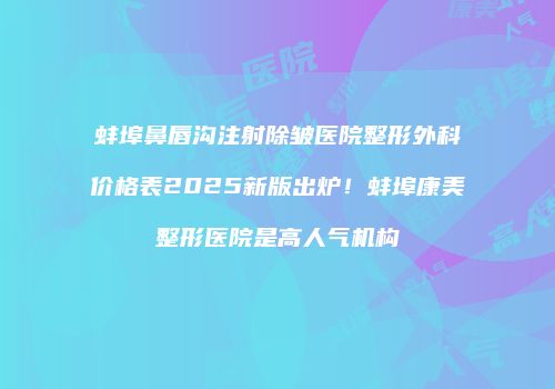 蚌埠鼻唇沟注射除皱医院整形外科价格表2025新版出炉！蚌埠康美整形医院是高人气机构
