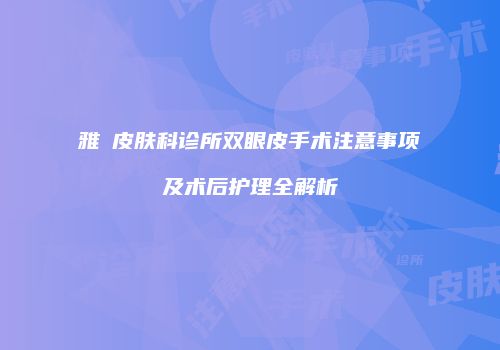 雅偲皮肤科诊所双眼皮手术注意事项及术后护理全解析