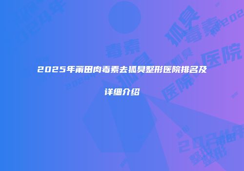 2025年莆田肉毒素去狐臭整形医院排名及详细介绍
