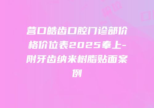 营口皓齿口腔门诊部价格价位表2025奉上-附牙齿纳米树脂贴面案例
