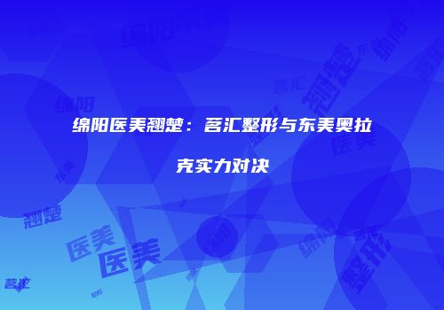 绵阳医美翘楚：茗汇整形与东美奥拉克实力对决
