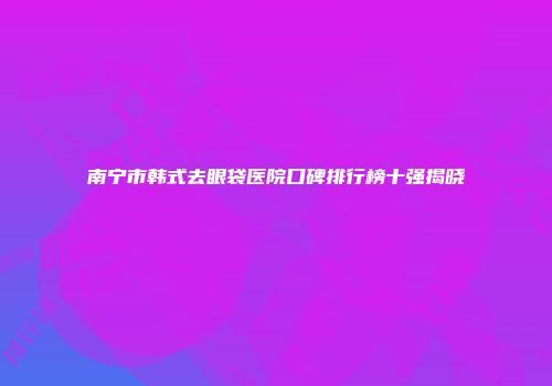 南宁市韩式去眼袋医院口碑排行榜十强揭晓