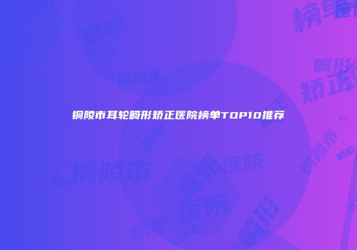 铜陵市耳轮畸形矫正医院榜单TOP10推荐