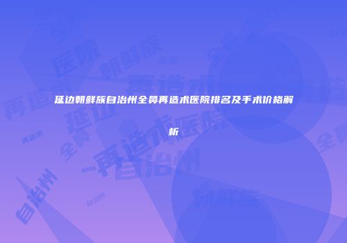 延边朝鲜族自治州全鼻再造术医院排名及手术价格解析