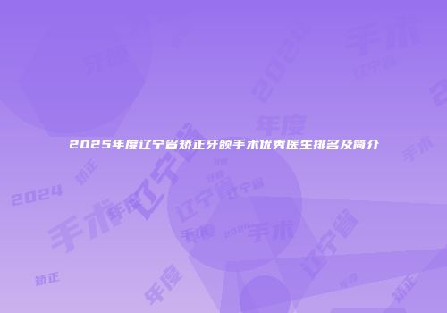 2025年度辽宁省矫正牙颌手术优秀医生排名及简介