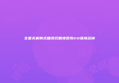 全国无痕韩式睫翘双眼皮医院20强排名榜