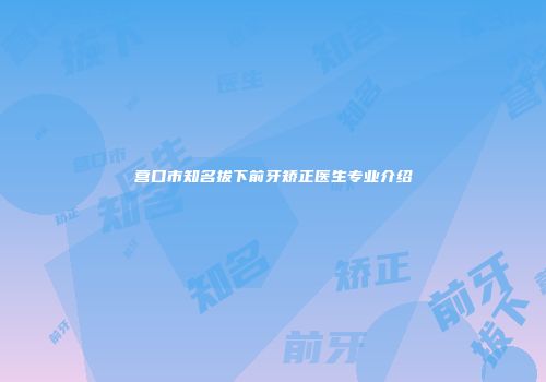 营口市知名拔下前牙矫正医生专业介绍
