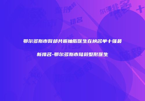 鄂尔多斯市臀部共振抽脂医生在榜名单十强最新排名-鄂尔多斯市陆毅整形医生
