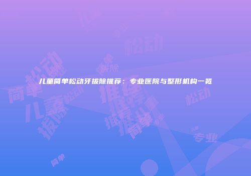 儿童简单松动牙拔除推荐：专业医院与整形机构一览