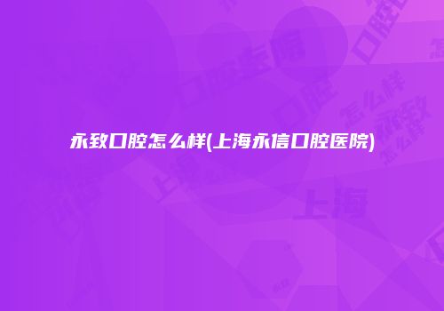 永致口腔怎么样(上海永信口腔医院)