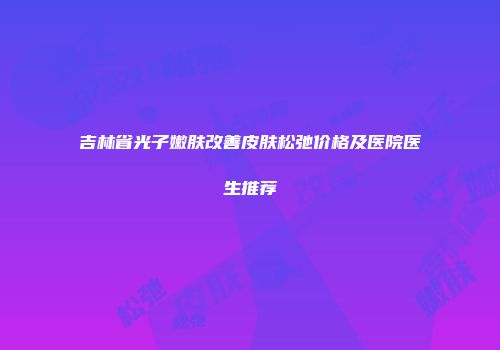 吉林省光子嫩肤改善皮肤松弛价格及医院医生推荐