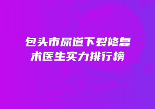 包头市尿道下裂修复术医生实力排行榜