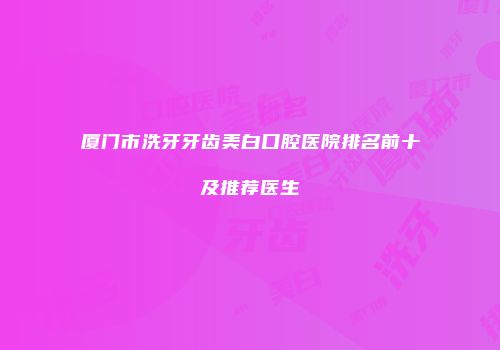 厦门市洗牙牙齿美白口腔医院排名前十及推荐医生