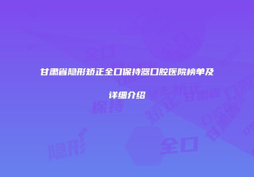 甘肃省隐形矫正全口保持器口腔医院榜单及详细介绍