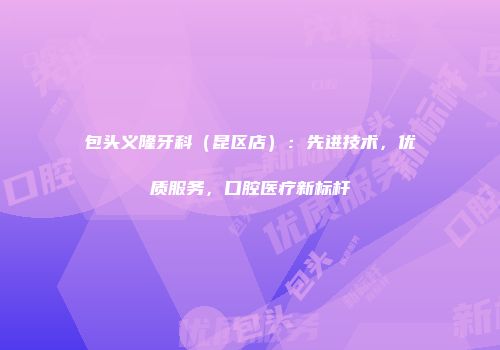 包头义隆牙科（昆区店）：先进技术，优质服务，口腔医疗新标杆