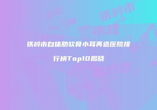 铁岭市自体肋软骨小耳再造医院排行榜Top10揭晓