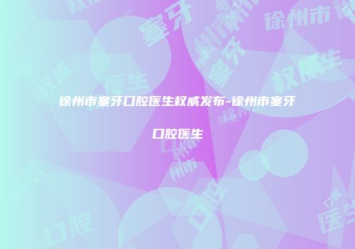 徐州市塞牙口腔医生权威发布-徐州市塞牙口腔医生