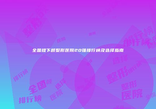全国提下颌整形医院20强排行榜及选择指南