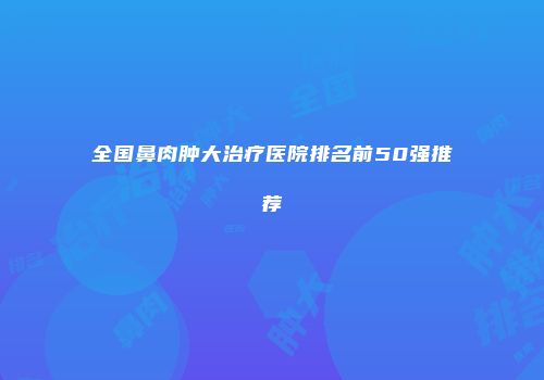 全国鼻肉肿大治疗医院排名前50强推荐