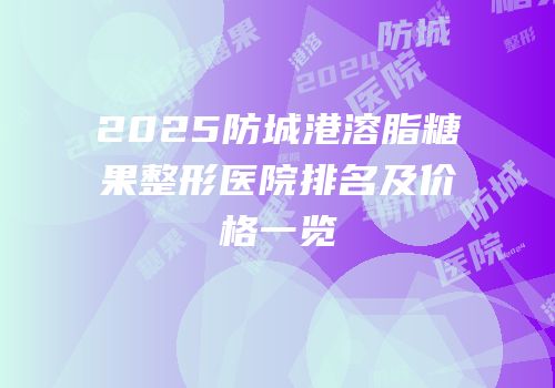2025防城港溶脂糖果整形医院排名及价格一览