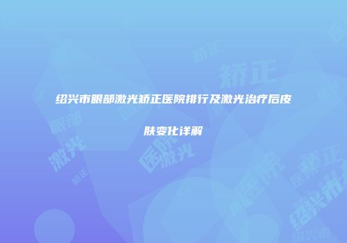 绍兴市眼部激光矫正医院排行及激光治疗后皮肤变化详解